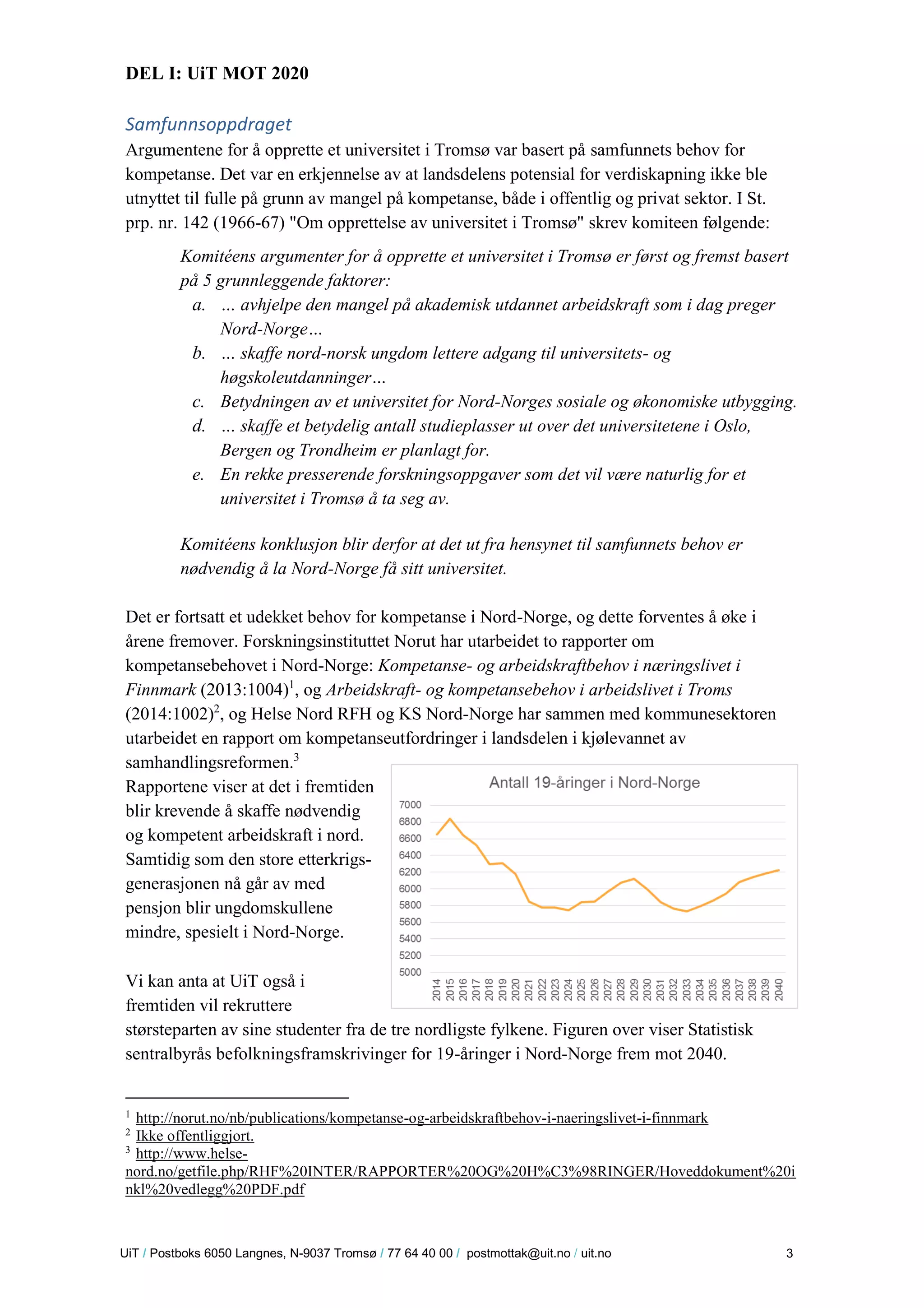 U iT / Postboks 6050 Langnes, N-9037 Tromsø / 77 64 40 00 / postmottak@uit.no / uit.no 3 
DEL I: UiT MOT 2020 
Samfunnsoppdraget 
Argumentene for å opprette et universitet i Tromsø var basert på samfunnets behov for kompetanse. Det var en erkjennelse av at landsdelens potensial for verdiskapning ikke ble utnyttet til fulle på grunn av mangel på kompetanse, både i offentlig og privat sektor. I St. prp. nr. 142 (1966-67) "Om opprettelse av universitet i Tromsø" skrev komiteen følgende: 
Komitéens argumenter for å opprette et universitet i Tromsø er først og fremst basert på 5 grunnleggende faktorer: 
a. … avhjelpe den mangel på akademisk utdannet arbeidskraft som i dag preger Nord-Norge… 
b. … skaffe nord-norsk ungdom lettere adgang til universitets- og høgskoleutdanninger… 
c. Betydningen av et universitet for Nord-Norges sosiale og økonomiske utbygging. 
d. … skaffe et betydelig antall studieplasser ut over det universitetene i Oslo, Bergen og Trondheim er planlagt for. 
e. En rekke presserende forskningsoppgaver som det vil være naturlig for et universitet i Tromsø å ta seg av. 
Komitéens konklusjon blir derfor at det ut fra hensynet til samfunnets behov er nødvendig å la Nord-Norge få sitt universitet. 
Det er fortsatt et udekket behov for kompetanse i Nord-Norge, og dette forventes å øke i årene fremover. Forskningsinstituttet Norut har utarbeidet to rapporter om kompetansebehovet i Nord-Norge: Kompetanse- og arbeidskraftbehov i næringslivet i Finnmark (2013:1004)1, og Arbeidskraft- og kompetansebehov i arbeidslivet i Troms (2014:1002)2, og Helse Nord RFH og KS Nord-Norge har sammen med kommunesektoren utarbeidet en rapport om kompetanseutfordringer i landsdelen i kjølevannet av samhandlingsreformen.3 
Rapportene viser at det i fremtiden blir krevende å skaffe nødvendig og kompetent arbeidskraft i nord. Samtidig som den store etterkrigs- generasjonen nå går av med pensjon blir ungdomskullene mindre, spesielt i Nord-Norge. 
Vi kan anta at UiT også i fremtiden vil rekruttere størsteparten av sine studenter fra de tre nordligste fylkene. Figuren over viser Statistisk sentralbyrås befolkningsframskrivinger for 19-åringer i Nord-Norge frem mot 2040. 
1 http://norut.no/nb/publications/kompetanse-og-arbeidskraftbehov-i-naeringslivet-i-finnmark 
2 Ikke offentliggjort. 
3 http://www.helse- nord.no/getfile.php/RHF%20INTER/RAPPORTER%20OG%20H%C3%98RINGER/Hoveddokument%20inkl%20vedlegg%20PDF.pdf  