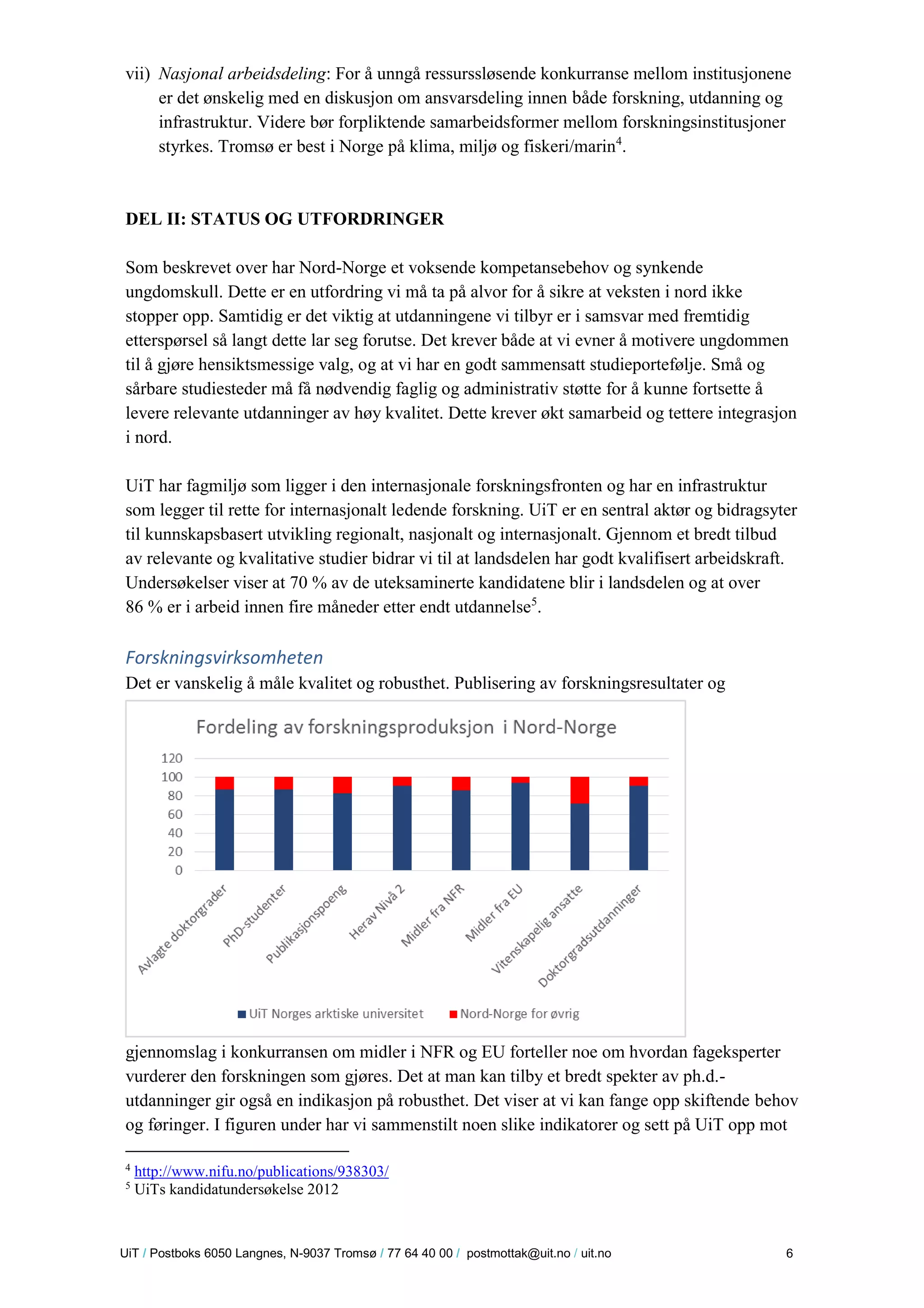 U iT / Postboks 6050 Langnes, N-9037 Tromsø / 77 64 40 00 / postmottak@uit.no / uit.no 6 
vii) Nasjonal arbeidsdeling: For å unngå ressurssløsende konkurranse mellom institusjonene er det ønskelig med en diskusjon om ansvarsdeling innen både forskning, utdanning og infrastruktur. Videre bør forpliktende samarbeidsformer mellom forskningsinstitusjoner styrkes. Tromsø er best i Norge på klima, miljø og fiskeri/marin4. 
DEL II: STATUS OG UTFORDRINGER 
Som beskrevet over har Nord-Norge et voksende kompetansebehov og synkende ungdomskull. Dette er en utfordring vi må ta på alvor for å sikre at veksten i nord ikke stopper opp. Samtidig er det viktig at utdanningene vi tilbyr er i samsvar med fremtidig etterspørsel så langt dette lar seg forutse. Det krever både at vi evner å motivere ungdommen til å gjøre hensiktsmessige valg, og at vi har en godt sammensatt studieportefølje. Små og sårbare studiesteder må få nødvendig faglig og administrativ støtte for å kunne fortsette å levere relevante utdanninger av høy kvalitet. Dette krever økt samarbeid og tettere integrasjon i nord. 
UiT har fagmiljø som ligger i den internasjonale forskningsfronten og har en infrastruktur som legger til rette for internasjonalt ledende forskning. UiT er en sentral aktør og bidragsyter til kunnskapsbasert utvikling regionalt, nasjonalt og internasjonalt. Gjennom et bredt tilbud av relevante og kvalitative studier bidrar vi til at landsdelen har godt kvalifisert arbeidskraft. Undersøkelser viser at 70 % av de uteksaminerte kandidatene blir i landsdelen og at over 86 % er i arbeid innen fire måneder etter endt utdannelse5. 
Forskningsvirksomheten 
Det er vanskelig å måle kvalitet og robusthet. Publisering av forskningsresultater og gjennomslag i konkurransen om midler i NFR og EU forteller noe om hvordan fageksperter vurderer den forskningen som gjøres. Det at man kan tilby et bredt spekter av ph.d.- utdanninger gir også en indikasjon på robusthet. Det viser at vi kan fange opp skiftende behov og føringer. I figuren under har vi sammenstilt noen slike indikatorer og sett på UiT opp mot 
4 http://www.nifu.no/publications/938303/ 
5 UiTs kandidatundersøkelse 2012  