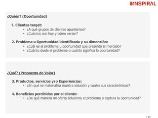 13
¿Quién? (Oportunidad)"
"
1. Clientes target: "
•  ¿A qué grupos de clientes apuntamos?"
•  ¿Cuántos son hoy y cómo varían?"
"
2. Problema u Oportunidad identificada y su dimensión: "
•  ¿Cuál es el problema u oportunidad que presenta el mercado?"
•  ¿Cuánto duele el problema o cuánto significa la oportunidad? "
¿Qué? (Propuesta de Valor)"
"
3. Productos, servicios y/o Experiencias:"
•  ¿En qué se materializa nuestra solución y cuáles sus características?"
"
4. Beneficios percibidos por el cliente:
•  ¿De qué manera mi oferta soluciona el problema o captura la oportunidad?"
"
Perfil de Proyecto
 