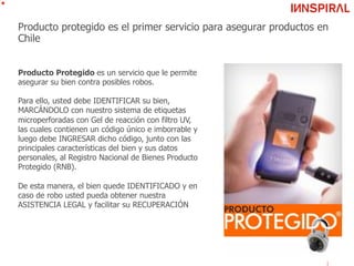 Producto protegido es el primer servicio para asegurar productos en
Chile
Producto Protegido es un servicio que le permite
asegurar su bien contra posibles robos.
Para ello, usted debe IDENTIFICAR su bien,
MARCÁNDOLO con nuestro sistema de etiquetas
microperforadas con Gel de reacción con filtro UV,
las cuales contienen un código único e imborrable y
luego debe INGRESAR dicho código, junto con las
principales características del bien y sus datos
personales, al Registro Nacional de Bienes Producto
Protegido (RNB).
De esta manera, el bien quede IDENTIFICADO y en
caso de robo usted pueda obtener nuestra
ASISTENCIA LEGAL y facilitar su RECUPERACIÓN
 