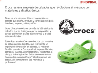 Crocs es una empresa de calzados que revoluciona el mercado con
materiales y diseños únicos
Crocs es una empresa líder en innovación en
calzado que diseña, produce y vende zapatos para
hombres, mujeres, niños y niñas.
Crocs ofrece colecciones de más de 120 estilos de
calzados que se distinguen por su originalidad y
que se acomodan a cada estilo de vida y a cada
estación del año.
Todos los calzados Crocs son hechos con la resina
de célula cerrada Croslite, que representa un
importante innovación en calzado. El material
Croslite permite a Crocs producir zapatos blandos,
cómodos, livianos, antimicrobianos, resistentes al
olor y a la transpiración. Estos elementos únicos
hacen a los calzados Crocs™ ideales para el uso
casual, así como para el uso recreativo y
profesional.
 