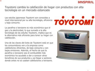 Toyotomi cambia la calefacción de hogar con productos con alta
tecnología en un mercado estancado
Las estufas japonesas Toyotomi son conocidas a
nivel internacional por su alta tecnología, eficiencia
y bajo consumo.
La parafina o kerosene es más económico que el
gas y la electricidad, lo que sumado a la alta
tecnología de las estufas Toyotomi, implica que es
la alternativa más eficiente para tener su hogar con
calefacción.
Una de las claves del éxito de Toyotomi está en que
los consumidores ven a la empresa como
calefactores eficientes, de bajo consumo y con
bajas emisiones. Además, el hecho de que la
parafina o kerosene sea el combustible más
económico ha ayudado a dar a conocer otros
beneficios de sus productos y así llegar a sectores
donde antes no se usaban calefactores a kerosene.
 