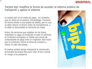 Tarjeta bip! modifica la forma de acceder al sistema público de
transporte y agiliza el sistema
La tarjeta bip! es el medio de pago, sin contacto,
que se utiliza en el sistema Transantiago. Funciona
de forma similar a una tarjeta de débito, por lo cual
se debe abonar el dinero antes de transportarse, y
el saldo es descontado al momento de viajar.
Antes, las personas que viajaban en los buses
realizaban su pago al conductor al subir al vehículo;
el conductor entregaba un boleto que servía de
comprobante de pago ante un inspector. Esto hacía
que el conductor hiciera la tarea de conducir y
cobrar el valor del pasaje.
El realizar ambas tareas entorpecía la conducción,
provocaba las largas filas para subir al bus y ponía
en riesgo a los pasajeros
 