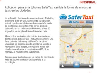 Aplicación para smartphones SaferTaxi cambia la forma de encontrar
taxis en las ciudades
La aplicación funciona de manera simple. Al abrirla,
el usuario pide un taxi, capturando su ubicación
actual, tras lo cual el sistema hace una búsqueda
de los taxistas que están más cerca, primero
buscando en un radio de un kilómetro y tras 20
segundos, va ampliándolo un kilómetro más.
Al encontrar un taxista disponible, le manda su
perfil a quien pidió el taxi (incluyendo nombre, una
foto, patente del auto y calificación de otros
usuarios). La persona puede aceptar al taxista o
rechazarlo. Si lo acepta, un mapa le indica por
dónde viene el auto, a través de un GPS. Si lo
rechaza, le muestra otra sugerencia.
Además para los taxistas es un radar de clientes de
más de 260mil clientes y una apertura a la
tecnología.
 