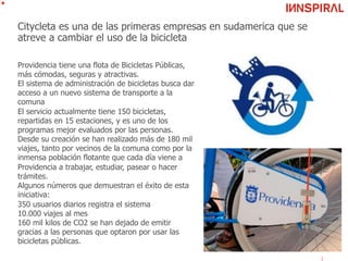 Citycleta es una de las primeras empresas en sudamerica que se
atreve a cambiar el uso de la bicicleta
Providencia tiene una flota de Bicicletas Públicas,
más cómodas, seguras y atractivas.
El sistema de administración de bicicletas busca dar
acceso a un nuevo sistema de transporte a la
comuna
El servicio actualmente tiene 150 bicicletas,
repartidas en 15 estaciones, y es uno de los
programas mejor evaluados por las personas.
Desde su creación se han realizado más de 180 mil
viajes, tanto por vecinos de la comuna como por la
inmensa población flotante que cada día viene a
Providencia a trabajar, estudiar, pasear o hacer
trámites.
Algunos números que demuestran el éxito de esta
iniciativa:
350 usuarios diarios registra el sistema
10.000 viajes al mes
160 mil kilos de CO2 se han dejado de emitir
gracias a las personas que optaron por usar las
bicicletas públicas.
 