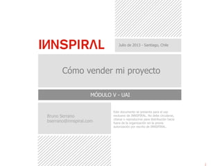 Este documento se presenta para el uso
exclusivo de INNSPIRAL. No debe circularse,
citarse o reproducirse para distribución hacia
fuera de la organización sin la previa
autorización por escrito de INNSPIRAL.
Julio de 2013 - Santiago, Chile
Cómo vender mi proyecto
MÓDULO V - UAI
Bruno Serrano
bserrano@innspiral.com
 