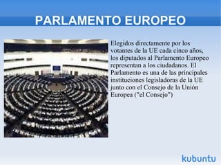 PARLAMENTO EUROPEO
Elegidos directamente por los
votantes de la UE cada cinco años,
los diputados al Parlamento Europeo
representan a los ciudadanos. El
Parlamento es una de las principales
instituciones legisladoras de la UE
junto con el Consejo de la Unión
Europea ("el Consejo")

 