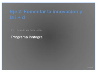 Eje 2. Fomentar la innovación y
la i + d

E2.1. Estímulo a la financiación

Programa inntegra




                                   Grupo 6
 
