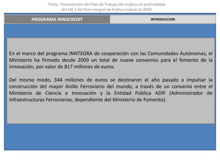 Título : Presentación del Plan de Trabajo del análisis en profundidad
                         del EJE 2 del Plan Integral de Política Industrial 2020

         PROGRAMA INNOCREDIT                                                INTRODUCCION




En el marco del programa INNTEGRA de cooperación con las Comunidades Autónomas, el
Ministerio ha firmado desde 2009 un total de nueve convenios para el fomento de la
innovación, por valor de 817 millones de euros.

Del mismo modo, 344 millones de euros se destinaron el año pasado a impulsar la
construcción del mayor Anillo Ferroviario del mundo, a través de un convenio entre el
Ministerio de Ciencia e Innovación y la Entidad Pública ADIF (Administrador de
Infraestructuras Ferroviarias, dependiente del Ministerio de Fomento).
 