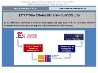 Título : Presentación del Plan de Trabajo del análisis en profundidad
                         del EJE 2 del Plan Integral de Política Industrial 2020

         PROGRAMA INNOCREDIT                                     ESTRATEGIA ESTATAL DE LA INNOVACION



              ESTRATEGIA ESTATAL DE LA INNOVACION (e2i)

La e2i define los objetivos e instrumentos necesarios para avanzar hacia un nuevo modelo
de crecimiento económico en España más basado en el conocimiento
 