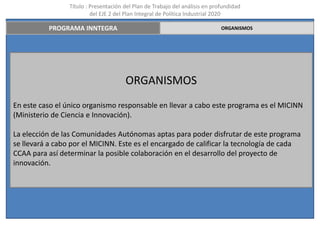 Título : Presentación del Plan de Trabajo del análisis en profundidad
                          del EJE 2 del Plan Integral de Política Industrial 2020

          PROGRAMA INNTEGRA                                                   ORGANISMOS




                                       ORGANISMOS
En este caso el único organismo responsable en llevar a cabo este programa es el MICINN
(Ministerio de Ciencia e Innovación).

La elección de las Comunidades Autónomas aptas para poder disfrutar de este programa
se llevará a cabo por el MICINN. Este es el encargado de calificar la tecnología de cada
CCAA para así determinar la posible colaboración en el desarrollo del proyecto de
innovación.
 