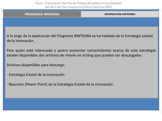 Título : Presentación del Plan de Trabajo del análisis en profundidad
                           del EJE 2 del Plan Integral de Política Industrial 2020

           PROGRAMA INNTEGRA                                             INFORMACIÓN DISPONIBLE




A lo largo de la explicación del Programa INNTEGRA se ha hablado de la Estrategia estatal
de la innovación.

Para quien esté interesado y quiera aumentar conocimientos acerca de esta estrategia,
existen disponibles dos archivos de interés en el blog que pueden ser descargados.

Archivos disponibles para descarga:

- Estrategia Estatal de la innovación

- Resumen (Power Point) de la Estrategia Estatal de la innovación.
 