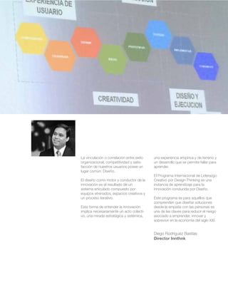 La vinculación o correlación entre exito 
organizacional, competitividad y satis-facción 
de nuestros usuarios posee un 
lugar común: Diseño. 
El diseño como motor y conductor de la 
innovación es el resultado de un 
sistema articulado compuesto por 
equipos etrenados, espacios creativos y 
un proceso iterativo. 
Esta forma de entender la innovación 
implica necesariamente un acto colecti-vo, 
una mirada estratégica y sistémica, 
una experiencia empírica y de terreno y 
un desarrollo que se permite fallar para 
aprender. 
El Programa Internacional de Liderazgo 
Creativo por Design Thinking es una 
instancia de aprendizaje para la 
innovación conducida por Diseño. 
Este programa es para aquellos que 
comprenden que diseñar soluciones 
desde la empatía con las personas es 
una de las claves para reducir el riesgo 
asociado a emprender, innovar y 
sobrevivir en la economía del siglo XXI. 
Diego Rodríguez Bastías 
Director Innthnk 
 