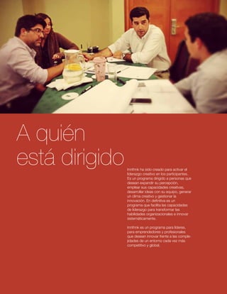 Innthnk ha sido creado para activar el 
liderazgo creativo en los participantes. 
Es un programa dirigido a personas que 
desean expandir su percepción, 
emplear sus capacidades creativas, 
desarrollar ideas con su equipo, generar 
un clima creativo y gestionar la 
innovación. En definitiva es un 
programa que facilita las capacidades 
de liderazgo para transformar las 
habilidades organizacionales e innovar 
sistemáticamente. 
Innthnk es un programa para líderes, 
para emprendedores y profesionales 
que desean innovar frente a las comple-jidades 
de un entorno cada vez más 
competitivo y global. 
A quién 
está dirigido 
 