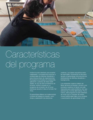 Características 
del programa 
Innthnk ha sido diseñado para enseñar 
habilidades y competencias prácticas a 
profesionales de distintas disciplinas y 
para diversos tipos de organizaciones. 
El programa se focaliza en el desarrollo, 
aplicación y práctica de estas habili-dades, 
en vez de sólo la enseñanza de 
la teoría. Innthnk consiste en un 
programa de inmersión de 40 horas 
intensivas durante 5 días en formato Full 
Time. 
El aprendizaje reflexivo se implementará 
a través de trabajos en equipo, work-shops 
y exploración de soluciones 
creativas. Las clases expositivas serán 
las esenciales, fomentando la discusión 
grupal y el aprendizaje informal entre los 
participantes de distintas disciplinas y 
backgrounds. 
Los ambientes creativos deben ser 
libres del temor al fracaso y al error y los 
procesos creativos no tienen una sola 
respuesta para cada problema, sino que 
siempre hay muchas alternativas. Por lo 
mismo, este programa ha sido diseñado 
de modo que no requiere de evalua-ciones 
tradicionales tales como pruebas 
o examinación de aprendizaje formal. 
 