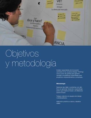 Instalar capacidades de innovación 
centrada en los usuarios (Design Thinking) 
como punto de partida para generar 
ventajas competitivas sustentables para 
proyectos, emprendimientos y empresas. 
Objetivos 
y metodología 
Metodología 
Sesiones tipo taller o workshop con alto 
foco en aprender haciendo o aprendizaje 
activo que implica el hacer y el reflexionar 
sobre el hacer. 
Trabajo colectivo en equipos de trabajo 
multidisciplinario. 
Aplicación práctica a casos y desafíos 
reales. 
 