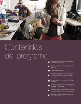 Imperativo de la innovación: inspiración, 
creatividad y mercado. 
Diseño: el argumento estratégico para el 
siglo XXI. 
Desafío de innovación... 
Design Thinking y el foco en la empatía 
con el usuario. H2H (Human to Human 
Aproach) 
Metodologías y herramientas de Design 
Thinking. 
Diseño de experiencias: la estrategia de lo 
intangible y memorable. 
Modelos de negocio disruptivos: Propues-ta 
de valor, Market Fit y sistema-negocio. 
Concepto y Comunicación estratégica 
para la innovación. 
Contenidos 
del programa 
 
