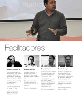 Facilitadores 
Diego Rodríguez 
Ingeniero Comercial y Master 
en Diseño Estratégico de la 
Universidad de Valparaíso / 
Politécnico de Milán. 
Autor del libro "Innovación 
por Design Thinking", 
experto en Design Thinking, 
innovación en modelos de 
negocio y diseño de 
propuestas de valor. 
CEO de Consulting Design. 
Alejandro Rodríguez M. 
Diseñador Industrial de la 
Universidad de Chile, Master 
en Gestión Cultural de la 
Universidad de Barcelona y 
Master en Marketing ESEM. 
Experto en diseño estratégi-co, 
design thinking y 
comunicación. 
Autor del libro "Innovación 
por Design Thinking" 
Académico, consultor, 
director en Consulting 
Design y en Innthnk. 
Eduardo Albornoz 
Diseñador Gráfico de la 
Pontificia Universidad 
Católica de Valparaíso y 
Master en Diseño Estratégi-co. 
Consultor, empresario, 
facilitador de diseño e 
innovación en modelos de 
negocio. 
Director en IdeaFactory. 
Claudio Daveggio 
Diseñador de la Pontificia 
Universidad Católica de 
Chile y Master en Diseño 
Estratégico de la Universidad 
de Valparaíso. Experto en 
diseño de experiencias. 
Especialista en Innovación 
basada en Experiencia de 
Usuario. 
Jefe de diseño en Grupo 
Grünenthal Chile. 
 
