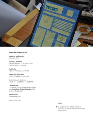 INFORMACIÓN GENERAL 
Lugar de realización: 
Valparaíso Chile 
Fechas y horarios: 
Semana del 23 al 27 de marzo 2015. 
Full time: 9:00 a 19:00 hrs. 
Matricula: 
US$140 Dólares (3,5 UF Chile) 
Precio del programa 
US$2250 Dólares (55 UF Chile) 
Costo total para el alumno 
USD$140 + USD$2250 = USD$2390 
Certificación: 
La certificación del programa es otorgada 
por Consulting Design | training, filial 
de Consulting Design. 
Información: 
info@innthnk.com 
www.innthnk.com 
Nota 
El programa será dictado sólo si se 
completa un número mínimo de alumnos 
matriculados. 

