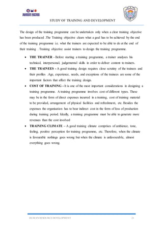 STUDY OF TRAINING AND DEVELOPMENT
HUMAN RESOURCE DEVELOPMENT 21
The design of the training programme can be undertaken only when a clear training objective
has been produced .The Training objective clears what a goal has to be achieved by the end
of the training programme i.e. what the trainers are expected to be able to do at the end of
their training . Training objective assist trainers to design the training programme.
 THE TRAINER - Before starting a training programme, a trainer analyses his
technical, interpersonal, judgemental skills in order to deliver content to trainers.
 THE TRAINEES - A good training design requires close scrutiny of the trainees and
their profiles .Age, experience, needs, and exceptions of the trainees are some of the
important factors that affect the training design.
 COST OF TRAINING - It is one of the most important considerations in designing a
training programme. A training programme involves cost of different types. These
may be in the form of direct expenses incurred in a training, cost of training material
to be provided, arrangement of physical facilities and refreshment, etc. Besides the
expenses the organisation has to bear indirect cost in the form of loss of production
during training period. Ideally, a training programme must be able to generate more
revenues than the cost involved
 TRAINING CLIMATE – A good training climate comprises of ambience, tone,
feeling, positive perception for training programme, etc. Therefore, when the climate
is favourable nothings goes wrong but when the climate is unfavourable, almost
everything goes wrong.
 