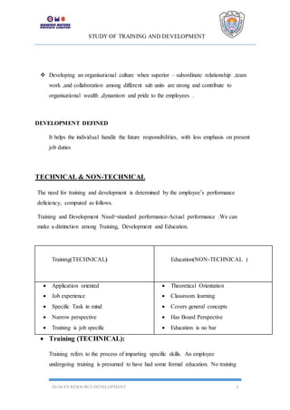 STUDY OF TRAINING AND DEVELOPMENT
HUMAN RESOURCE DEVELOPMENT 2
 Developing an organisational culture when superior – subordinate relationship ,team
work ,and collaboration among different sub units are strong and contribute to
organisational wealth ,dynamism and pride to the employees .
DEVELOPMENT DEFINED
It helps the individual handle the future responsibilities, with less emphasis on present
job duties
TECHNICAL & NON-TECHNICAL
The need for training and development is determined by the employee’s performance
deficiency, computed as follows.
Training and Development Need=standard performance-Actual performance .We can
make a distinction among Training, Development and Education.
 Training (TECHNICAL):
Training refers to the process of imparting specific skills. An employee
undergoing training is presumed to have had some formal education. No training
Training(TECHNICAL) Education(NON-TECHNICAL )
 Application oriented
 Job experience
 Specific Task in mind
 Narrow perspective
 Training is job specific
 Theoretical Orientation
 Classroom learning
 Covers general concepts
 Has Board Perspective
 Education is no bar
 