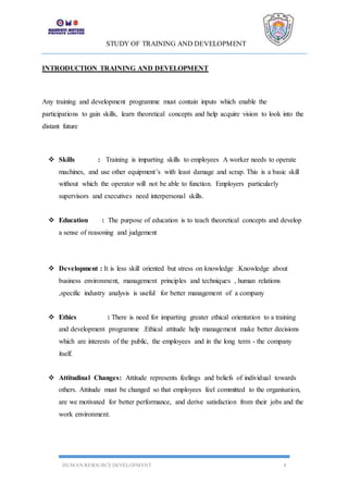 STUDY OF TRAINING AND DEVELOPMENT
HUMAN RESOURCE DEVELOPMENT 4
INTRODUCTION TRAINING AND DEVELOPMENT
Any training and development programme must contain inputs which enable the
participations to gain skills, learn theoretical concepts and help acquire vision to look into the
distant future
 Skills : Training is imparting skills to employees A worker needs to operate
machines, and use other equipment’s with least damage and scrap. This is a basic skill
without which the operator will not be able to function. Employers particularly
supervisors and executives need interpersonal skills.
 Education : The purpose of education is to teach theoretical concepts and develop
a sense of reasoning and judgement
 Development : It is less skill oriented but stress on knowledge .Knowledge about
business environment, management principles and techniques , human relations
,specific industry analysis is useful for better management of a company
 Ethics : There is need for imparting greater ethical orientation to a training
and development programme .Ethical attitude help management make better decisions
which are interests of the public, the employees and in the long term - the company
itself.
 Attitudinal Changes: Attitude represents feelings and beliefs of individual towards
others. Attitude must be changed so that employees feel committed to the organisation,
are we motivated for better performance, and derive satisfaction from their jobs and the
work environment.
 