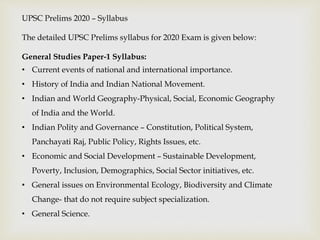 UPSC Prelims 2020 – Syllabus
The detailed UPSC Prelims syllabus for 2020 Exam is given below:
General Studies Paper-1 Syllabus:
• Current events of national and international importance.
• History of India and Indian National Movement.
• Indian and World Geography-Physical, Social, Economic Geography
of India and the World.
• Indian Polity and Governance – Constitution, Political System,
Panchayati Raj, Public Policy, Rights Issues, etc.
• Economic and Social Development – Sustainable Development,
Poverty, Inclusion, Demographics, Social Sector initiatives, etc.
• General issues on Environmental Ecology, Biodiversity and Climate
Change- that do not require subject specialization.
• General Science.
 