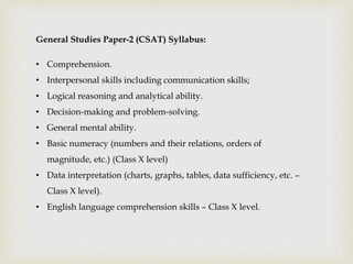 General Studies Paper-2 (CSAT) Syllabus:
• Comprehension.
• Interpersonal skills including communication skills;
• Logical reasoning and analytical ability.
• Decision-making and problem-solving.
• General mental ability.
• Basic numeracy (numbers and their relations, orders of
magnitude, etc.) (Class X level)
• Data interpretation (charts, graphs, tables, data sufficiency, etc. –
Class X level).
• English language comprehension skills – Class X level.
 