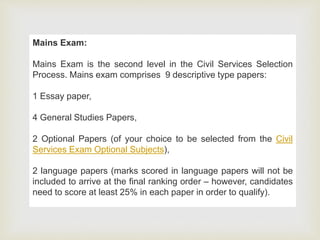 Mains Exam:
Mains Exam is the second level in the Civil Services Selection
Process. Mains exam comprises 9 descriptive type papers:
1 Essay paper,
4 General Studies Papers,
2 Optional Papers (of your choice to be selected from the Civil
Services Exam Optional Subjects),
2 language papers (marks scored in language papers will not be
included to arrive at the final ranking order – however, candidates
need to score at least 25% in each paper in order to qualify).
 