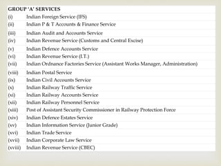 GROUP ‘A’ SERVICES
(i) Indian Foreign Service (IFS)
(ii) Indian P & T Accounts & Finance Service
(iii) Indian Audit and Accounts Service
(iv) Indian Revenue Service (Customs and Central Excise)
(v) Indian Defence Accounts Service
(vi) Indian Revenue Service (I.T.)
(vii) Indian Ordnance Factories Service (Assistant Works Manager, Administration)
(viii) Indian Postal Service
(ix) Indian Civil Accounts Service
(x) Indian Railway Traffic Service
(xi) Indian Railway Accounts Service
(xii) Indian Railway Personnel Service
(xiii) Post of Assistant Security Commissioner in Railway Protection Force
(xiv) Indian Defence Estates Service
(xv) Indian Information Service (Junior Grade)
(xvi) Indian Trade Service
(xvii) Indian Corporate Law Service
(xviii) Indian Revenue Service (CBEC)
 