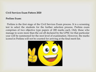 Civil Services Exam Pattern 2020
Prelims Exam:
Prelims is the first stage of the Civil Services Exam process. It is a screening
test to select the students for the further selection process. Prelims exam
comprises of two objective type papers of 200 marks each. Only those who
manage to score more than the cut off declared by the UPSC for that particular
year will be summoned for the next level of examination. However, the marks
scored in Prelims will not be counted for arriving at the final merit list.
 