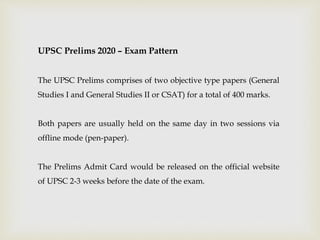 UPSC Prelims 2020 – Exam Pattern
The UPSC Prelims comprises of two objective type papers (General
Studies I and General Studies II or CSAT) for a total of 400 marks.
Both papers are usually held on the same day in two sessions via
offline mode (pen-paper).
The Prelims Admit Card would be released on the official website
of UPSC 2-3 weeks before the date of the exam.
 