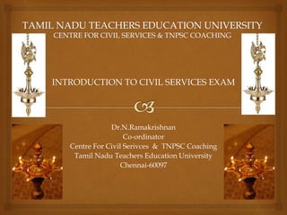 INTRODUCTION TO CIVIL SERVICES EXAM
Dr.N.Ramakrishnan
Co-ordinator
Centre For Civil Serivces & TNPSC Coaching
Tamil Nadu Teachers Education University
Chennai-60097
 