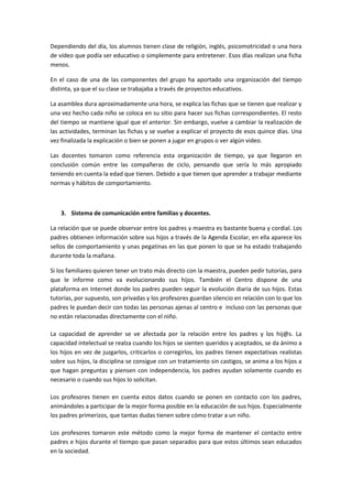 Dependiendo del día, los alumnos tienen clase de religión, inglés, psicomotricidad o una hora
de vídeo que podía ser educativo o simplemente para entretener. Esos días realizan una ficha
menos.
En el caso de una de las componentes del grupo ha aportado una organización del tiempo
distinta, ya que el su clase se trabajaba a través de proyectos educativos.
La asamblea dura aproximadamente una hora, se explica las fichas que se tienen que realizar y
una vez hecho cada niño se coloca en su sitio para hacer sus fichas correspondientes. El resto
del tiempo se mantiene igual que el anterior. Sin embargo, vuelve a cambiar la realización de
las actividades, terminan las fichas y se vuelve a explicar el proyecto de esos quince días. Una
vez finalizada la explicación o bien se ponen a jugar en grupos o ver algún video.
Las docentes tomaron como referencia esta organización de tiempo, ya que llegaron en
conclusión común entre las compañeras de ciclo, pensando que sería lo más apropiado
teniendo en cuenta la edad que tienen. Debido a que tienen que aprender a trabajar mediante
normas y hábitos de comportamiento.
3. Sistema de comunicación entre familias y docentes.
La relación que se puede observar entre los padres y maestra es bastante buena y cordial. Los
padres obtienen información sobre sus hijos a través de la Agenda Escolar, en ella aparece los
sellos de comportamiento y unas pegatinas en las que ponen lo que se ha estado trabajando
durante toda la mañana.
Si los familiares quieren tener un trato más directo con la maestra, pueden pedir tutorías, para
que le informe como va evolucionando sus hijos. También el Centro dispone de una
plataforma en Internet donde los padres pueden seguir la evolución diaria de sus hijos. Estas
tutorías, por supuesto, son privadas y los profesores guardan silencio en relación con lo que los
padres le puedan decir con todas las personas ajenas al centro e incluso con las personas que
no están relacionadas directamente con el niño.
La capacidad de aprender se ve afectada por la relación entre los padres y los hij@s. La
capacidad intelectual se realza cuando los hijos se sienten queridos y aceptados, se da ánimo a
los hijos en vez de juzgarlos, criticarlos o corregirlos, los padres tienen expectativas realistas
sobre sus hijos, la disciplina se consigue con un tratamiento sin castigos, se anima a los hijos a
que hagan preguntas y piensen con independencia, los padres ayudan solamente cuando es
necesario o cuando sus hijos lo solicitan.
Los profesores tienen en cuenta estos datos cuando se ponen en contacto con los padres,
animándoles a participar de la mejor forma posible en la educación de sus hijos. Especialmente
los padres primerizos, que tantas dudas tienen sobre cómo tratar a un niño.
Los profesores tomaron este método como la mejor forma de mantener el contacto entre
padres e hijos durante el tiempo que pasan separados para que estos últimos sean educados
en la sociedad.
 