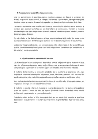 4. Tareas durante la asamblea frecuentemente.
Una vez que comienza la asamblea, cantan canciones, repasan los días de la semana y los
meses, al igual que las estaciones, el tiempo y los colores. Seguidamente, se elige el delegado
de clase, y este se encarga de pasar lista y ayudar a la docente en la organización de la clase.
La maestra aprovecha para enseñar canciones ya que todos los alumnos están atentos y
también para explicar las fichas que se desarrollaran a continuación. También la maestra
aprovecha para dar paso de palabra a los niños para que cuenten lo que les apetezca, además
de dar un repaso de clase.
Por otro lado, se ha dado el caso en el que una compañera tenía todos los lunes en su
asamblea la explicación del libro viajero realizado ese fin de semana por uno de los alumnos.
La docente vio apropiado junto a sus compañeros de ciclo, este método de dar la asamblea, ya
que así controlaban el aprendizaje de cada niño al aportar los contenidos que habían dado el
día anterior, como recordatorio.
5. Organizaciones de los materiales del aula.
Los materiales en el aula se organizan de diversas formas, empezando por el material de ocio
para los niños como juguetes, legos, puzles, libros… que se encuentran al alcance de estos
siempre bajo la supervisión de la maestra y para ser utilizados en el momento indicado.
El material de la maestra, se encuentra alrededor de su escritorio, al alcance de ella. Aquí
dispone de utensilios como tijeras, pegamento, folios, cartulinas, plastilina...etc. los niños no
pueden acceder a estos materiales ya que algunos son peligrosos como las tijeras o cutex.
Y en los laterales de la clase se encuentran los libros de los niños y las fichas realizadas en sus
respectivas bandejas con sus respectivos nombres.
El material en cuanto a libros, la maestra se encarga de recogerlos y el alumno encargado es
quien los reparte. Cuando se trata de repartir plastilina u otros materiales como pintura
acrílica, es la maestra quien se encarga de repartir.
Cuando los niños acaban la ficha deben guardarla en sus respectivas bandejas al igual que
deben saber en qué montón va su libro o por lo menos ir aprendiendo a dejar las cosas en su
sitio.
 
