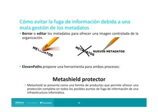 Cómo evitar la fuga de información debida a una
mala gestión de los metadatos
• Borrar o editar los metadatos para ofrecer una imagen controlada de la
organización.

• ElevenPaths propone una herramienta para ambos procesos:

Metashield protector
• Metashield se presenta como una familia de productos que permite ofrecer una
protección completa en todos los posibles puntos de fuga de información de una
infraestructura informática.
10

 