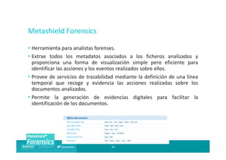 Metashield Forensics
• Herramienta para analistas forenses.
• Extrae todos los metadatos asociados a los ficheros analizados y
proporciona una forma de visualización simple pero eficiente para
identificar las acciones y los eventos realizados sobre ellos.
• Provee de servicios de trazabilidad mediante la definición de una línea
temporal que recoge y evidencia las acciones realizadas sobre los
documentos analizados.
• Permite la generación de evidencias digitales para facilitar la
identificación de los documentos.

16

 