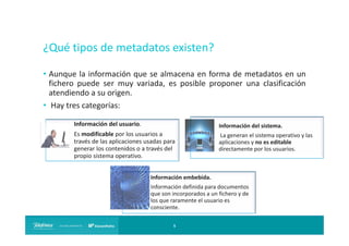 ¿Qué tipos de metadatos existen?
• Aunque la información que se almacena en forma de metadatos en un
fichero puede ser muy variada, es posible proponer una clasificación
atendiendo a su origen.
• Hay tres categorías:
Información del usuario.

Información del sistema.

Es modificable por los usuarios a
través de las aplicaciones usadas para
generar los contenidos o a través del
propio sistema operativo.

La generan el sistema operativo y las
aplicaciones y no es editable
directamente por los usuarios.

Información embebida.
Información definida para documentos
que son incorporados a un fichero y de
los que raramente el usuario es
consciente.
5

 