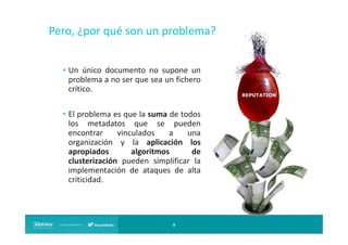Pero, ¿por qué son un problema?
• Un único documento no supone un
problema a no ser que sea un fichero
crítico.
• El problema es que la suma de todos
los metadatos que se pueden
encontrar
vinculados
a
una
organización y la aplicación los
apropiados
algoritmos
de
clusterización pueden simplificar la
implementación de ataques de alta
criticidad.

8

 