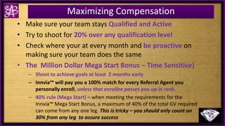 Maximizing Compensation
• Make sure your team stays Qualified and Active
• Try to shoot for 20% over any qualification level
• Check where your at every month and be proactive on
making sure your team does the same
• The Million Dollar Mega Start Bonus – Time Sensitive)
– Shoot to achieve goals at least 2 months early
– Innvia™ will pay you a 100% match for every Referral Agent you
personally enroll, unless that enrollee passes you up in rank.
– 40% rule (Mega Start) – when meeting the requirements for the
Innvia™ Mega Start Bonus, a maximum of 40% of the total GV required
can come from any one leg. This is tricky – you should only count on
30% from any leg to assure success
 