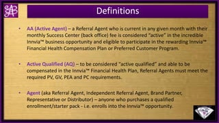 Definitions
• AA (Active Agent) – a Referral Agent who is current in any given month with their
monthly Success Center (back office) fee is considered “active” in the incredible
Innvia™ business opportunity and eligible to participate in the rewarding Innvia™
Financial Health Compensation Plan or Preferred Customer Program.
• Active Qualified (AQ) – to be considered “active qualified” and able to be
compensated in the Innvia™ Financial Health Plan, Referral Agents must meet the
required PV, GV, PEA and PC requirements.
• Agent (aka Referral Agent, Independent Referral Agent, Brand Partner,
Representative or Distributor) – anyone who purchases a qualified
enrollment/starter pack - i.e. enrolls into the Innvia™ opportunity.
 