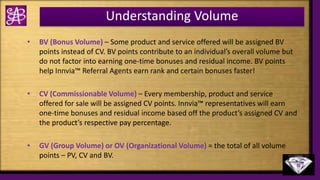 Understanding Volume
• BV (Bonus Volume) – Some product and service offered will be assigned BV
points instead of CV. BV points contribute to an individual’s overall volume but
do not factor into earning one-time bonuses and residual income. BV points
help Innvia™ Referral Agents earn rank and certain bonuses faster!
• CV (Commissionable Volume) – Every membership, product and service
offered for sale will be assigned CV points. Innvia™ representatives will earn
one-time bonuses and residual income based off the product’s assigned CV and
the product’s respective pay percentage.
• GV (Group Volume) or OV (Organizational Volume) = the total of all volume
points – PV, CV and BV.
 