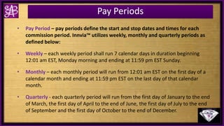 Pay Periods
• Pay Period – pay periods define the start and stop dates and times for each
commission period. Innvia™ utilizes weekly, monthly and quarterly periods as
defined below:
• Weekly – each weekly period shall run 7 calendar days in duration beginning
12:01 am EST, Monday morning and ending at 11:59 pm EST Sunday.
• Monthly – each monthly period will run from 12:01 am EST on the first day of a
calendar month and ending at 11:59 pm EST on the last day of that calendar
month.
• Quarterly - each quarterly period will run from the first day of January to the end
of March, the first day of April to the end of June, the first day of July to the end
of September and the first day of October to the end of December.
 