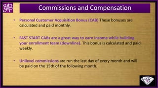 Commissions and Compensation
• Personal Customer Acquisition Bonus (CAB) These bonuses are
calculated and paid monthly.
• FAST START CABs are a great way to earn income while building
your enrollment team (downline). This bonus is calculated and paid
weekly.
• Unilevel commissions are run the last day of every month and will
be paid on the 15th of the following month.
 