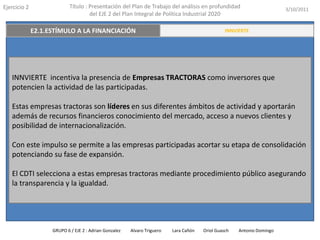 Ejercicio 2            Título : Presentación del Plan de Trabajo del análisis en profundidad                       3/10/2011
                                del EJE 2 del Plan Integral de Política Industrial 2020

    E2.2 INNOVACIÓN A TRAVÉS DE LAS PERSONAS
          E2.1.ESTÍMULO A LA FINANCIACIÓN                                             RESUMEN EJECUTIVO
                                                                                          INNVIERTE




   INNVIERTE incentiva la presencia de Empresas TRACTORAS como inversores que
   potencien la actividad de las participadas.

   Estas empresas tractoras son líderes en sus diferentes ámbitos de actividad y aportarán
   además de recursos financieros conocimiento del mercado, acceso a nuevos clientes y
   posibilidad de internacionalización.

   Con este impulso se permite a las empresas participadas acortar su etapa de consolidación
   potenciando su fase de expansión.

   El CDTI selecciona a estas empresas tractoras mediante procedimiento público asegurando
   la transparencia y la igualdad.




               GRUPO 6 / EJE 2 : Adrian Gonzalez   Alvaro Triguero   Lara Cañón   Oriol Guasch   Antonio Domingo
 