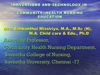 INNVOATIONS AND TECHNOLOGY IN

      COMMUNITY HEALTH NURSING
             EDUCATION


Mrs. Sahbanthul Missiriya, M.A., M.Sc (N),
           M.A. Child care & Edu., Ph.D
Associate Professor,
Community Health Nursing Department,
Saveetha College of Nursing,
Saveetha University, Chennai -77
 
