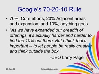 Google’s 70-20-10 Rule
• 70% Core efforts, 20% Adjacent areas
  and expansion, and 10%, anything goes.
• “As we have expanded our breadth of
  offerings, it's actually harder and harder to
  find the 10% out there. But I think that's
  important -- to let people be really creative
  and think outside the box."
                          -CEO Larry Page

20-Dec-12           firdaus@icbm.ac.in        12
 