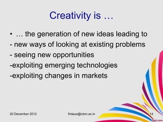 Creativity is …
• … the generation of new ideas leading to
- new ways of looking at existing problems
- seeing new opportunities
-exploiting emerging technologies
-exploiting changes in markets




20 December 2012       firdaus@icbm.ac.in    14
 