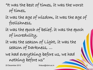 “It was the best of times, it was the worst
  of times,
it was the age of wisdom, it was the age of
  foolishness,
it was the epoch of belief, it was the epoch
  of incredulity,
it was the season of Light, it was the
  season of Darkness, …
we had everything before us, we had
  nothing before us”
20 December 2012   firdaus@icbm.ac.in      2
 