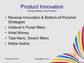 Product Innovation
                     (Existing Market, New Product)


• Reverse Innovation & Bottom-of-Pyramid
  Strategies
• Unilever’s Pureit filters
• Airtel Money
• Tata Nano, Swach filters
• Nokia Aasha


20 December 2012            firdaus@icbm.ac.in        21
 